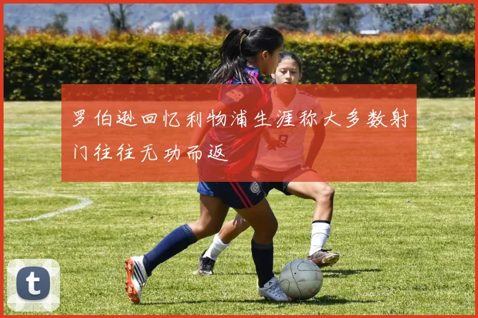 罗伯逊回忆利物浦生涯称大多数射门往往无功而返
