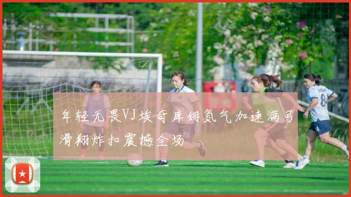 年轻无畏VJ埃奇库姆氮气加速满弓滑翔炸扣震撼全场