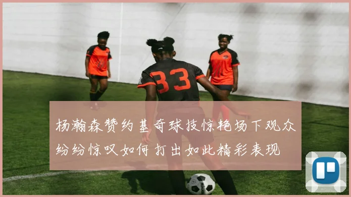 杨瀚森赞约基奇球技惊艳场下观众纷纷惊叹如何打出如此精彩表现