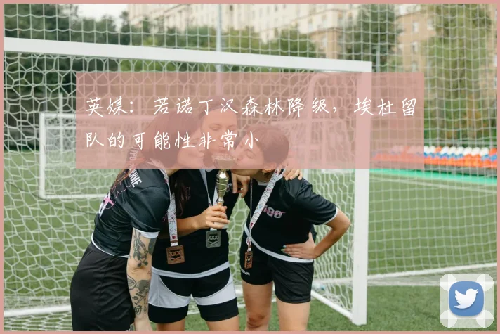 英媒：若诺丁汉森林降级，埃杜留队的可能性非常小