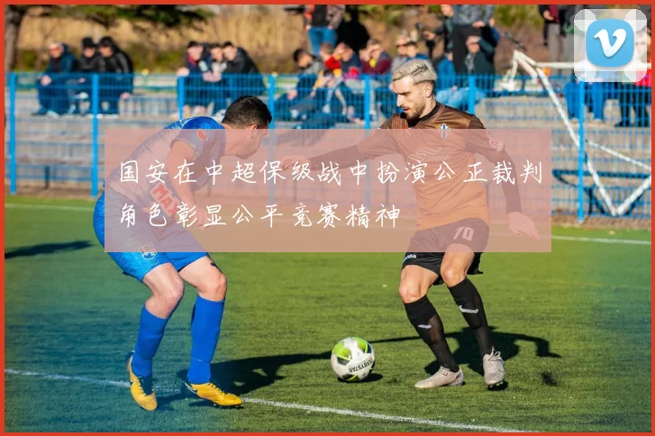 国安在中超保级战中扮演公正裁判角色彰显公平竞赛精神