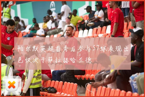 帕尔默英超首秀后参与57球表现出色仅次于萨拉赫哈兰德