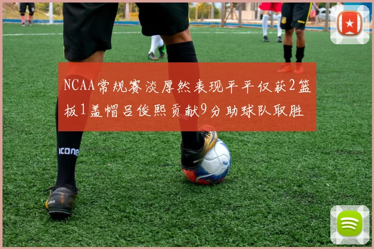 NCAA常规赛淡厚然表现平平仅获2篮板1盖帽吕俊熙贡献9分助球队取胜