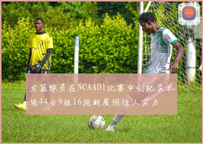 女篮球员在NCAAD1比赛中创纪录单场44分9板16抢断展现惊人实力