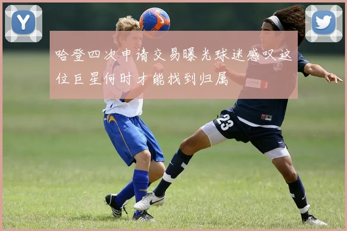哈登四次申请交易曝光球迷感叹这位巨星何时才能找到归属