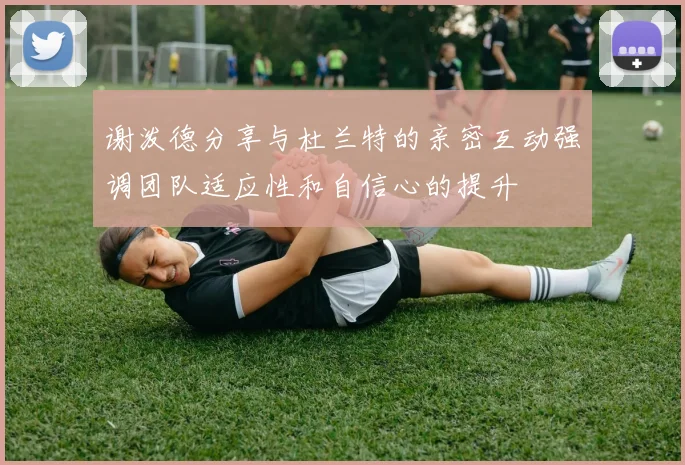 谢泼德分享与杜兰特的亲密互动强调团队适应性和自信心的提升
