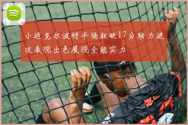 小迈克尔波特半场狂砍17分助力进攻表现出色展现全能实力