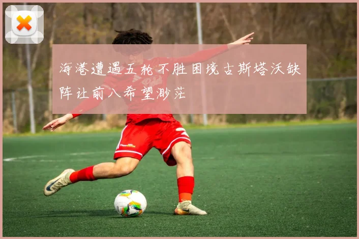 海港遭遇五轮不胜困境古斯塔沃缺阵让前八希望渺茫