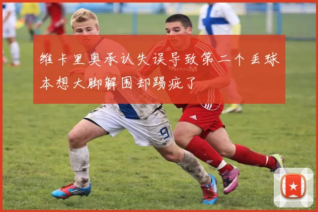 维卡里奥承认失误导致第二个丢球本想大脚解围却踢疵了