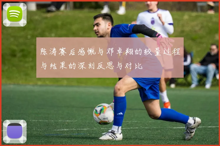 陈涛赛后感慨与邓卓翔的较量过程与结果的深刻反思与对比