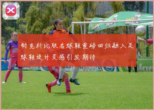 耐克科比联名球鞋重磅回归融入足球鞋设计灵感引发期待