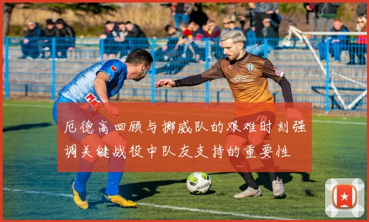 厄德高回顾与挪威队的艰难时刻强调关键战役中队友支持的重要性