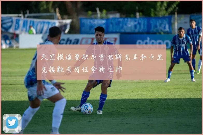 天空报道曼联与索尔斯克亚和卡里克接触或将任命新主帅