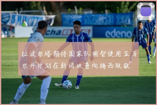 拉波尔塔期待国家队明智使用亚马尔并计划在新诺坎普向梅西致敬