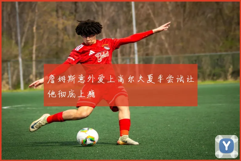 詹姆斯意外爱上高尔夫夏季尝试让他彻底上瘾