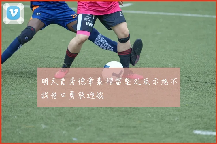 明天首秀德章泰穆雷坚定表示绝不找借口勇敢迎战