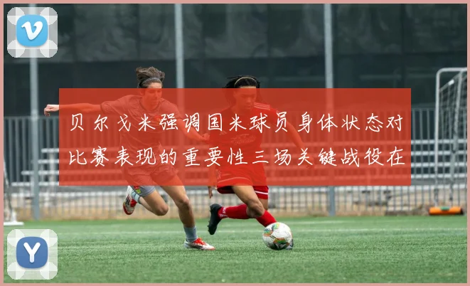 贝尔戈米强调国米球员身体状态对比赛表现的重要性三场关键战役在即
