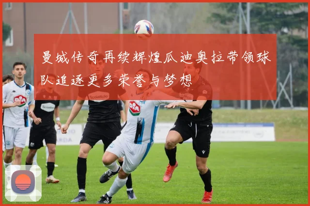 曼城传奇再续辉煌瓜迪奥拉带领球队追逐更多荣誉与梦想