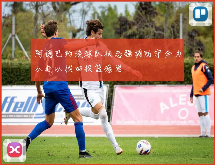 阿德巴约谈球队状态强调防守全力以赴以找回投篮感觉