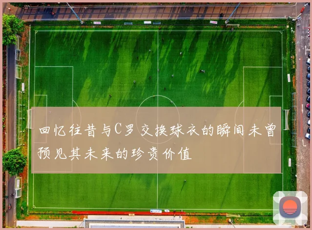 回忆往昔与C罗交换球衣的瞬间未曾预见其未来的珍贵价值