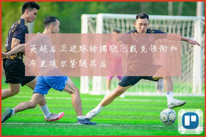 英超后卫进球榜揭晓范戴克领衔加布里埃尔紧随其后