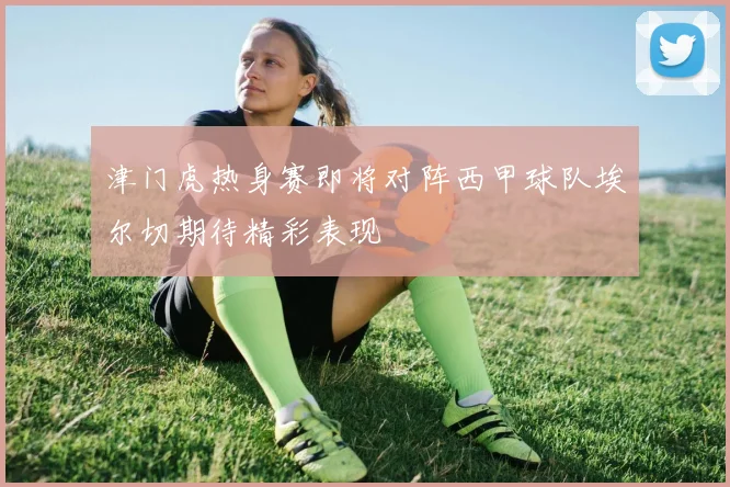 津门虎热身赛即将对阵西甲球队埃尔切期待精彩表现