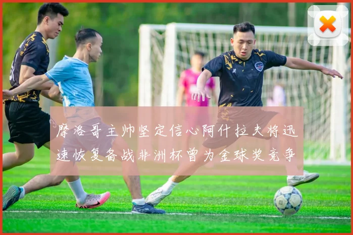 摩洛哥主帅坚定信心阿什拉夫将迅速恢复备战非洲杯曾为金球奖竞争者