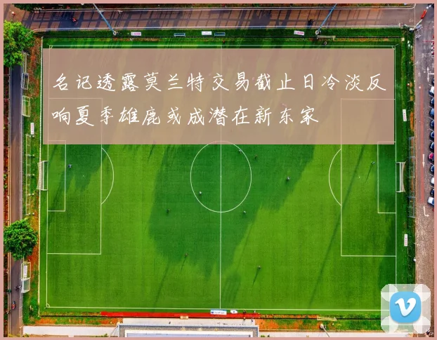 名记透露莫兰特交易截止日冷淡反响夏季雄鹿或成潜在新东家