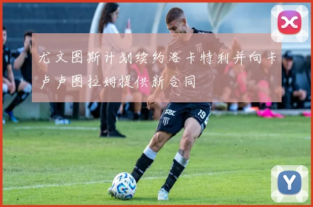 尤文图斯计划续约洛卡特利并向卡卢卢图拉姆提供新合同