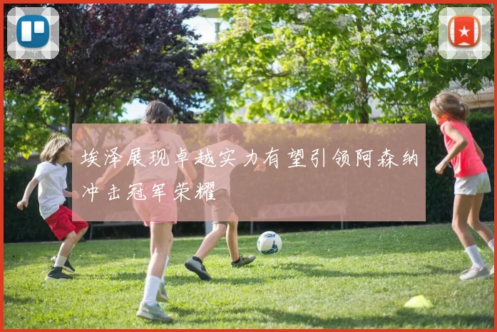 埃泽展现卓越实力有望引领阿森纳冲击冠军荣耀