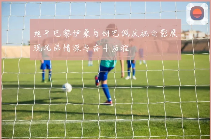 绝平巴黎伊桑与姆巴佩庆祝合影展现兄弟情深与奋斗历程