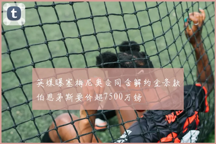 英媒曝塞梅尼奥合同含解约金条款伯恩茅斯要价超7500万镑