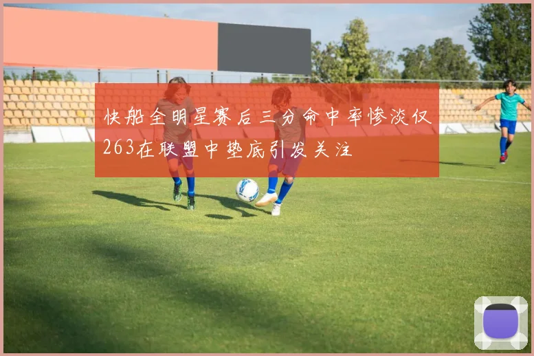 快船全明星赛后三分命中率惨淡仅263在联盟中垫底引发关注