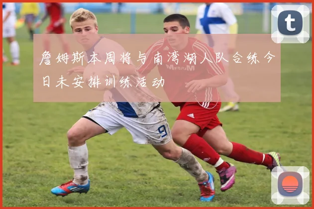 詹姆斯本周将与南湾湖人队合练今日未安排训练活动