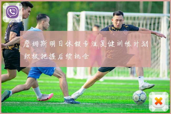 詹姆斯明日休假专注复健训练计划积极把握后续机会