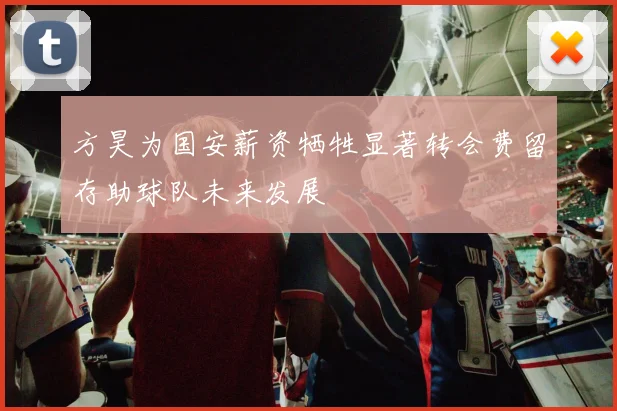 方昊为国安薪资牺牲显著转会费留存助球队未来发展