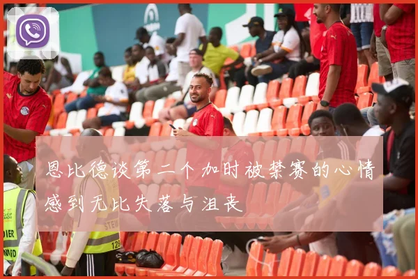 恩比德谈第二个加时被禁赛的心情感到无比失落与沮丧
