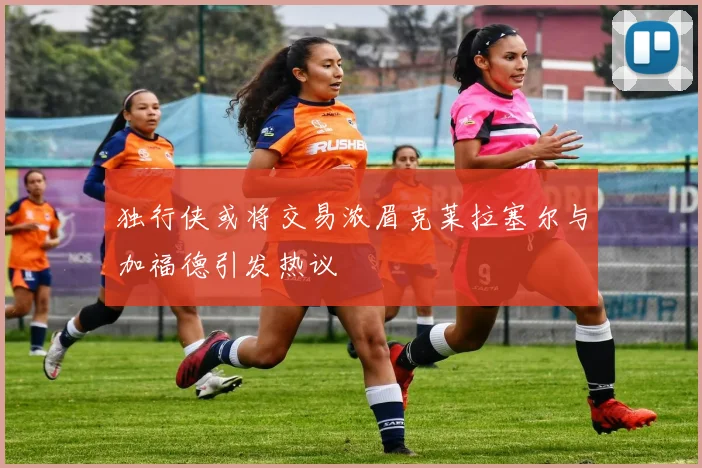 独行侠或将交易浓眉克莱拉塞尔与加福德引发热议