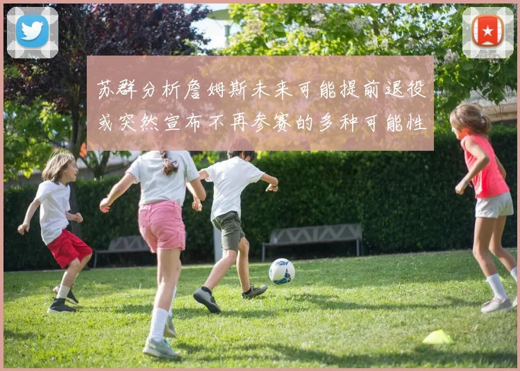 苏群分析詹姆斯未来可能提前退役或突然宣布不再参赛的多种可能性