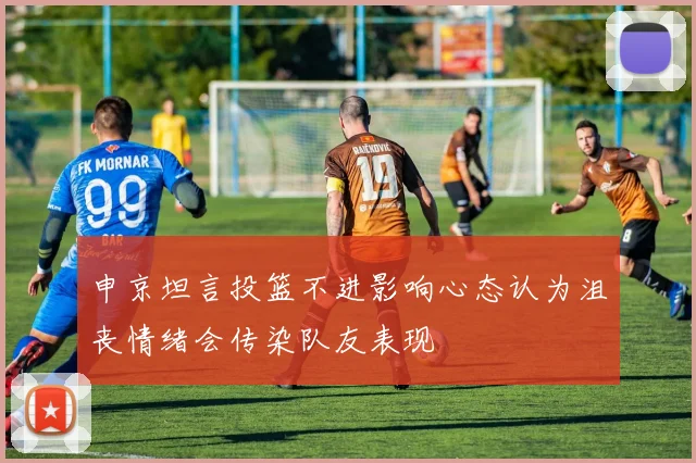 申京坦言投篮不进影响心态认为沮丧情绪会传染队友表现