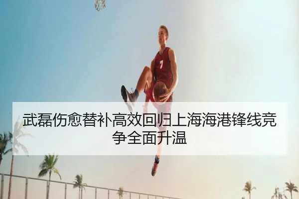 武磊伤愈替补高效回归上海海港锋线竞争全面升温